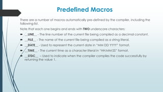 Predefined Macros
There are a number of macros automatically pre-defined by the compiler, including the
following list.
Note that each one begins and ends with TWO underscore characters:
 __LINE__ - The line number of the current file being compiled as a decimal constant.
 __FILE__ - The name of the current file being compiled as a string literal.
 __DATE__ - Used to represent the current date in “MM DD YYYY” format.
 __TIME__ - The current time as a character literal in “HH:MM:SS” format.
 __STDC__ – Used to indicate when the compiler compiles the code successfully by
returning the value 1.
 