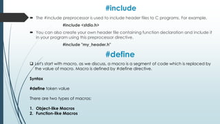 #include
 The #include preprocessor is used to include header files to C programs. For example,
#include <stdio.h>
 You can also create your own header file containing function declaration and include it
in your program using this preprocessor directive.
#include "my_header.h"
 Let's start with macro, as we discuss, a macro is a segment of code which is replaced by
the value of macro. Macro is defined by #define directive.
Syntax
#define token value
There are two types of macros:
1. Object-like Macros
2. Function-like Macros
#define
 