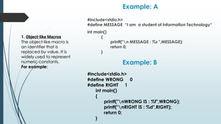 Example: A
#include<stdio.h>
#define MESSAGE “I am a student of Information Technology“
int main()
{
printf("n MESSAGE : %s ",MESSAGE);
return 0;
}
#include<stdio.h>
#define WRONG 0
#define RIGHT 1
int main()
{
printf("nWRONG IS : %f",WRONG);
printf("nRIGHT IS : %d",RIGHT);
return 0;
}
Example: B
1. Object-like Macros
The object-like macro is
an identifier that is
replaced by value. It is
widely used to represent
numeric constants.
For example:
 