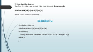 Example: C
#include <stdio.h>
#define MIN(a,b) ((a)<(b)?(a):(b))
int main() {
printf("Minimum between 10 and 20 is: %dn", MIN(10,20));
return 0;
}
2. Function-like Macros
The function-like macro looks like function call. For example:
#define MIN(a,b) ((a)<(b)?(a):(b))
Here, MIN is the macro name.
 