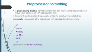 Preprocessor Formatting
 A preprocessing directive cannot be more than one line in normal circumstances. It
may be split cosmetically with Backslash-Newline.
 Comments containing Newlines can also divide the directive into multiple lines.
for example, you can split a line cosmetically with Backslash-Newline anywhere:
/*
*/ # /*
*/ defi
ne FO
O 10
20
is equivalent into #define FOO 1020.
 