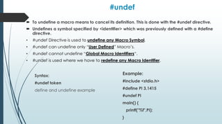 #undef
 To undefine a macro means to cancel its definition. This is done with the #undef directive.
 Undefines a symbol specified by <identifier> which was previously defined with a #define
directive.
• #undef Directive is used to undefine any Macro Symbol.
• #undef can undefine only “User Defined” Macro’s.
• #undef cannot undefine “Global Macro Identifiers“.
• #undef is used where we have to redefine any Macro Identifier.
Syntax:
#undef token
define and undefine example
Example:
#include <stdio.h>
#define PI 3.1415
#undef PI
main() {
printf("%f",PI);
}
 