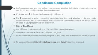 Conditional Compilation
 In C programming, you can instruct preprocessor whether to include a block of code or
not. To do so, conditional directives can be used.
 It's similar to a if statement with one major difference.
 The if statement is tested during the execution time to check whether a block of code
should be executed or not whereas, the conditionals are used to include (or skip) a block
of code in your program before execution.
 Uses of Conditional
o use different code depending on the machine, operating system
o compile same source file in two different programs
o to exclude certain code from the program but to keep it as reference for future purpose
 To use conditional, #ifdef, #if, #defined, #else and #elseif directives are used.
 