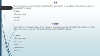 #if
The #if preprocessor directive evaluates the expression or condition. If condition is true, it
executes the code.
Syntax:
#if expression
//code
#endif
#else
The #else preprocessor directive evaluates the expression or condition if condition of #if is
false. It can be used with #if, #elif, #ifdef and #ifndef directives.
Syntax:
#if expression
//if code
#else
//else code
#endif
 