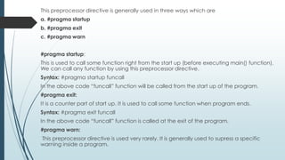 This preprocessor directive is generally used in three ways which are
a. #pragma startup
b. #pragma exit
c. #pragma warn
#pragma startup:
This is used to call some function right from the start up (before executing main() function).
We can call any function by using this preprocessor directive.
Syntax: #pragma startup funcall
In the above code “funcall” function will be called from the start up of the program.
#pragma exit:
It is a counter part of start up. It is used to call some function when program ends.
Syntax: #pragma exit funcall
In the above code “funcall” function is called at the exit of the program.
#pragma warn:
This preprocessor directive is used very rarely. It is generally used to supress a specific
warning inside a program.
 