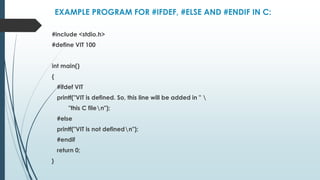 EXAMPLE PROGRAM FOR #IFDEF, #ELSE AND #ENDIF IN C:
#include <stdio.h>
#define VIT 100
int main()
{
#ifdef VIT
printf("VIT is defined. So, this line will be added in " 
"this C filen");
#else
printf("VIT is not definedn");
#endif
return 0;
}
 
