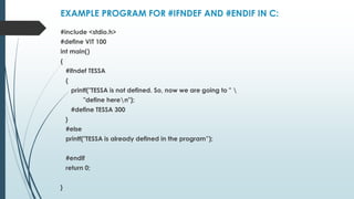 EXAMPLE PROGRAM FOR #IFNDEF AND #ENDIF IN C:
#include <stdio.h>
#define VIT 100
int main()
{
#ifndef TESSA
{
printf("TESSA is not defined. So, now we are going to " 
"define heren");
#define TESSA 300
}
#else
printf("TESSA is already defined in the program”);
#endif
return 0;
}
 