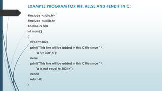 EXAMPLE PROGRAM FOR #IF, #ELSE AND #ENDIF IN C:
#include <stdio.h>
#include <stdlib.h>
#define a 300
int main()
{
#if (a==300)
printf("This line will be added in this C file since " 
"a = 300n");
#else
printf("This line will be added in this C file since " 
"a is not equal to 300n");
#endif
return 0;
}
 