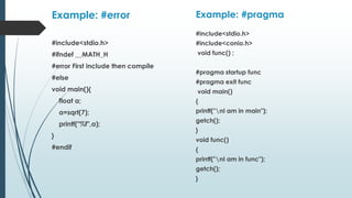 Example: #error
#include<stdio.h>
#ifndef __MATH_H
#error First include then compile
#else
void main(){
float a;
a=sqrt(7);
printf("%f",a);
}
#endif
Example: #pragma
#include<stdio.h>
#include<conio.h>
void func() ;
#pragma startup func
#pragma exit func
void main()
{
printf("nI am in main");
getch();
}
void func()
{
printf("nI am in func");
getch();
}
 