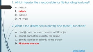 1. Which header file is responsible for file handling features?
A. stdlib.h
B. stdio.h
C. stdfile.h
D. All three
2. What is the difference in printf() and fprintf() function?
A. printf() does not use a pointer to FILE object
B. printf() cannot be used for file output
C. fprintf() can be used only for file output
D. All above are true
GO TO TOPICS
 