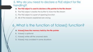 5. Why do you need to declare a FILE object for file
handling?
A. The FILE object is used to declare a file pointer to the file stream
B. The FILE object creates the buffer to store the file stream
C. The FILE object is a part of opening function
D. All of the reasons explained are wrong
6. What is the function of fclose() function?
A. fclose() frees the memory held by the file pointer
B. fclose() is optional
C. fclose() writes all the unsaved data
D. fclose() may avoided in some situations
 