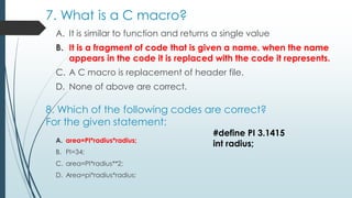 7. What is a C macro?
A. It is similar to function and returns a single value
B. It is a fragment of code that is given a name. when the name
appears in the code it is replaced with the code it represents.
C. A C macro is replacement of header file.
D. None of above are correct.
8. Which of the following codes are correct?
For the given statement:
A. area=PI*radius*radius;
B. PI=34;
C. area=PI*radius**2;
D. Area=pi*radius*radius;
#define PI 3.1415
int radius;
 