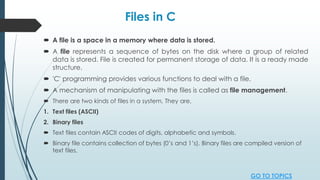 Files in C
 A file is a space in a memory where data is stored.
 A file represents a sequence of bytes on the disk where a group of related
data is stored. File is created for permanent storage of data. It is a ready made
structure.
 'C' programming provides various functions to deal with a file.
 A mechanism of manipulating with the files is called as file management.
 There are two kinds of files in a system. They are,
1. Text files (ASCII)
2. Binary files
 Text files contain ASCII codes of digits, alphabetic and symbols.
 Binary file contains collection of bytes (0’s and 1’s). Binary files are compiled version of
text files.
GO TO TOPICS
 