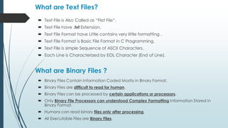 What are Text Files?
 Binary Files Contain Information Coded Mostly in Binary Format.
 Binary Files are difficult to read for human.
 Binary Files can be processed by certain applications or processors.
 Only Binary File Processors can understood Complex Formatting Information Stored in
Binary Format.
 Humans can read binary files only after processing.
 All Executable Files are Binary Files.
What are Binary Files ?
 Text File is Also Called as “Flat File“.
 Text File have .txt Extension.
 Text File Format have Little contains very little formatting .
 Text File Format is Basic File Format in C Programming.
 Text File is simple Sequence of ASCII Characters.
 Each Line is Characterized by EOL Character (End of Line).
 
