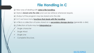 File Handling in C
 New way of dealing with data is file handling.
 Data is stored onto the disk and can be retrieve whenever require.
 Output of the program may be stored onto the disk
 In C we have many functions that deals with file handling
 A file is a collection of bytes stored on a secondary storage device (generally a disk)
 Collection of byte may be interpreted as –
 Single character
 Single Word
 Single Line
 Complete Structure.
GO TO TOPICS
 