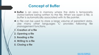 Concept of Buffer
 Buffer is an area in memory where the data is temporarily
stored before being written to the file. When we open a file, a
buffer is automatically associated with its file pointer.
 A File can be used to store a large volume of persistent data.
Like many other languages 'C' provides following file
management functions,
1. Creation of a file
2. Opening a file
3. Reading a file
4. Writing to a file
5. Closing a file
GO TO TOPICS
 