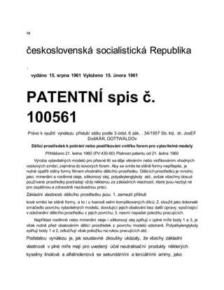 10
československá socialistická Republika
:
vydáno 15. srpna 1961 Vyloženo 15. února 1961
PATENTNÍ spis č.
100561
Právo k využití vynálezu přísluší státu podle 3 odst. 6 zák. . 34/1957 Sb. Inż. dr. JosEF
DošKÁR, GOTTWALDOv
Dělicí prostředek k potírání nebo postřikování vnitřku forem pro vytavitelné modely
Přihlášeno 21. ledna 1960 (PV 430-60) Platnost patentu od 21. ledna 1960
Výroba vytavitelných modelů pro přesné lití se děje vléváním nebo vstřikováním vhodných
voskových směsí, zejména do kovových forem. Aby se směs ke stěně formy nepřilepila, je
nutné opatřit stěny formy filmem vhodného dělicího prostředku. Dělicích prostředků je mnoho,
jako: minerální a rostlinné oleje, silikonový olej, polyalkylenglykoly atd., avšak všechny dosud
používané prostředky postrádají vždy některou ze základních vlastností, které jsou nezbyt né
pro úspěšnou a zdravotně nezávadnou práci.
Základní vlastnosti dělicího prostředku jsou: 1. zamezit přilnutí
kové směsi ke stěně formy, a to i u tvarově velmi komplikovaných dílců; 2. sloužit jako dokonalé
smáčedlo povrchu vytavitelných modelů, dovolující jejich obalování bez další úpravy, spočívající
v odstranění dělicího prostředku z jejich povrchu; 3. nesmí napadat pokožku pracujících.
Například rostlinné nebo minerální oleje i silikonový olej splňují v úplné míře body 1 a 3, je
však nutné před obalováním dělicí prostředek z povrchu modelů odstranit. Polyalkylenglykoly
splňují body 1 a 2, odtučňují však pokožku na rukou pracujících atd. .
Podstatou vynálezu je, jak soustavné zkoušky ukázaly, že všechy základní
vlastnosti v plné míře mají pro uvedený účel neutralisační produkty některých
kyseliny linolová a alfalinolenová se sekundárníni a terciálními aminy, jako
 