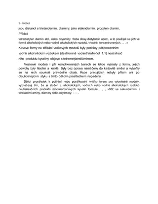 2 - 100561
jsou dietanol a trietanolamin, diaminy, jako etylendiamin, propylen diamin,
Příklad
tetrametylen diamin atd., nebo oxyamidy, třeba dioxy-dietylamin apod., a to použijeli se jich ve
formě alkoholických nebo vodně alkoholických roztoků, vhodně koncentrovaných. . . . »
Kovové formy na stříkání voskových modelů byly potírány pětiprocentním
vodně alkoholickým roztokem (destilovaná vodaethylalkohol 1:1) neutralisač
ního produktu kyseliny olejové s tetrametylendiàminem.
Voskové modely i při komplikovaných tvarech se lehce vyjímaly z formy, jejich
povrchy byly hladké a lesklé. Byly bez úpravy namáčeny do kašovité směsi a vytvořily
se na nich souvislé pravidelné obaly. Ruce pracujících nebyly přitom ani po
dlouhotrvajícím styku s tímto dělicím prostředkem napadeny:
Dělicí prostředek k potírání nebo postřikování vnitřku forem pro vytavitelné modely,
vyznačený tím, že je složen z alkoholických, vodních nebo vodně alkoholických roztoků
neutralisačních produktů monokarbonových kyselin formule , , , -602 se sekundárními i
terciálními aminy, diaminy nebo oxyaminy: - - - ,
 
