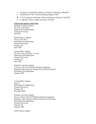 •   Co-Sponsor, United States Institute of Theatre Technology, 2000-2003
   •   Committee for UNCA Summer Reading Program, 2001
   •   1st Year Experience Instructor, African-American Colloquium, Fall 2001
   •   Co-Sponsor, Sisters of Spirit in Service, Fall 2001

COSTUME DESIGN MENTOR
Kimberly VanNess, Student
The Cult of Aphrodite
Performing Arts Department
Clemson University
Fall 2007

Brianna Havice, Student
Pieces of My Heart
Performing Arts Department
Clemson University
Clemson, SC
April 2007

Corrina Miller, Student
The Siren Song of Stephen J. Gould
Performing Arts Department
Clemson University
Clemson, SC
April 2007

Kimberly Van Ness, Student
Urinetown, KCACTF Barbizon Design Competition
Kennedy Center American Theatre Festival, Peer Reviewed
Performing Arts Department
February 2007



Corrina Miller, Student
Henry V
Performing Arts Department
Clemson University
Clemson, SC
November 2006

Kimberly Van Ness, Student
Burial at Thebes, KCACTF Barbizon Design Competition
Kennedy Center American Theatre Festival, Peer Reviewed
Performing Arts Department
Clemson University
Clemson, SC
February 2006

Emily Perkins, Student
 