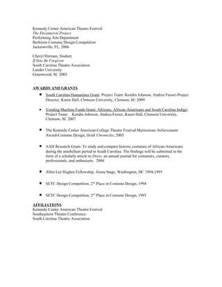Kennedy Center American Theatre Festival
The Decameron Project
Performing Arts Department
Barbizon Costume Design Competition
Jacksonville, FL, 2006

Cheryl Herman, Student
If Sins Be Forgiven
South Carolina Theatre Association
Lander University
Greenwood, SC 2003


AWARDS AND GRANTS
   •   South Carolina Humanities Grant: Project Team: Kendra Johnson, Andrea Feeser-Project
       Director, Karen Hall, Clemson University, Clemson, SC 2009

   •   Vending Machine Funds Grant: Africans, African-Americans and South Carolina Indigo,
       Project Team: Kendra Johnson, Andrea Feeser, Karen Hall, Clemson University,
       Clemson, SC 2007

   •   The Kennedy Center American College Theatre Festival Meritorious Achievement
       Award-Costume Design, Heidi Chronicles, 2005

   •   AAH Research Grant- To study and compare historic costumes of African-Americans
       during the antebellum period in South Carolina. The findings will be submitted in the
       form of a scholarly article to Dress, an annual journal for costumers, curators,
       professionals, and enthusiasts. 2004

   •   Allen Lee Hughes Fellowship, Arena Stage, Washington, DC 1994-1995

   •   SETC Design Competition, 2nd Place in Costume Design, 1994

   •   SETC Design Competition, 2nd Place in Costume Design, 1993

AFFILIATIONS
Kennedy Center American Theatre Festival
Southeastern Theatre Conference
South Carolina Theatre Association
 