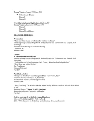 Drama Teacher, August 1998-June 2000
   •   Cultural Arts (Drama)
   •   Drama I
   •   Drama II

West Charlotte Senior High School, Charlotte, NC
Drama Teacher, December 1997-June 1998
   • Drama I
   • Drama II
   • Drama III and Honors

ACADEMIC RESEARCH

Presentation
“Black and Blue: Indigo as Substrate for Cultural Exchange”
Interdisciplinary Research Project with Andrea Feesser (Art Department) and Karen C. Hall
(Forestry)
Presented at the Society for Economic Botany
Charleston, SC
Summer 2009

Lecture
SC Humanities Council Grant
Interdisciplinary Research Project with Andrea Feesser (Art Department) and Karen C. Hall
(Forestry)
“Enslaved Persons’ Contributions to Back Country South Carolina Indigo Culture”
(Slave Dress and Indigo Dyeing)
The Arts Center
Clemson University
Fall 2009

Published Articles:
“Designs on Broadway? Guest Designers Share Their Stories, Tips”
Southern Theatre, Volume XLIX, Number 3
 Southeastern Theatre Conference publication
Summer 2008

“Hair! Everything You Wanted to Know About Styling African-American Hair But Were Afraid
to Ask”
Southern Theatre, Volume XLVIII, Number 4
Southeastern Theatre Conference publication
Fall 2007

Articles on research in the following publications:
Clemson World, Spring 2005—Vol. 58, No. 2
AAH 2 2006: Research in the College of Architecture, Arts, and Humanities
 