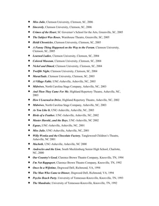 •   Miss Julie, Clemson University, Clemson, SC, 2006
•   Sincerely, Clemson University, Clemson, SC, 2006
•   Crimes of the Heart, SC Governor’s School for the Arts, Greenville, SC, 2005
•   The Subject Was Roses, Warehouse Theatre, Greenville, SC, 2005
•   Heidi Chronicles, Clemson University, Clemson, SC, 2005
•   A Funny Thing Happened on the Way to the Forum, Clemson University,
    Clemson, SC, 2005
•   Learned Ladies, Clemson University, Clemson, SC, 2004
•   Colored Museum, Clemson University, Clemson, SC, 2004
•   Nickel and Dimed, Clemson University, Clemson, SC, 2004
•   Twelfth Night, Clemson University, Clemson, SC, 2004
•   Marat/Sade, Clemson University, Clemson, SC, 2003
•   A Village Fable, UNC-Asheville, Asheville, NC, 2003
•   Midwives, North Carolina Stage Company, Asheville, NC, 2003
•   And Then They Came For Me, Highland Repertory Theatre, Asheville, NC,
    2003
•   How I Learned to Drive, Highland Repertory Theatre, Asheville, NC, 2002
•   Midwives, North Carolina Stage Company, Asheville, NC, 2003
•   As You Like It, UNC-Asheville, Asheville, NC, 2003
•   Birds of a Feather, UNC-Asheville, Asheville, NC, 2002
•   Master Harold...and the Boys, UNC-Asheville, NC 2002
•   Equus, UNC-Asheville, Asheville, NC, 2001
•   Miss Julie, UNC-Asheville, Asheville, NC, 2001
•   Willy Wonka and the Chocolate Factory, Tanglewood Children’s Theatre,
    Asheville, NC 2001
•   Macbeth, UNC-Asheville, Asheville, NC 2000
•   Androcles and the Lion, South Mecklenburg Senior High School, Charlotte,
    NC, 2000
•   Our Country's Good, Clarence Brown Theatre Company, Knoxville, TN, 1994
•   I'm Not Rappaport, Clarence Brown Theatre Company, Knoxville, TN, 1992
•   Once In a Wifetime, Dogwood Dell, Richmond, VA, 1994
•   The Man Who Came to Dinner, Dogwood Dell, Richmond, VA, 1994
•   Psycho Beach Party, University of Tennessee-Knoxville, Knoxville, TN, 1993
•   The Mandrake, University of Tennessee-Knoxville, Knoxville, TN, 1992
 