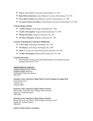 •   Fences, James Madison University, Harrisonburg, VA, 1991
   •   Baby With the Bathwater, James Madison University, Harrisonburg, VA, 1991
   •   Sizwe Bansi Is Dead, James Madison University, Harrisonburg, VA, 1990
   •   Uncommon Women and Others, James Madison University, Harrisonburg, VA, 1990

Costume Design Assistant
   •   A Perfect Ganesh, Arena Stage, Washington, DC, 1994
   •   To Kill A Mockingbird, Dogwood Dell, Richmond, VA, 1993
   •   Driving Miss Daisy, Stagefest, Charleston, SC, 1991
   •   The Glass Menagerie, Stagefest, Charleston, SC, 1991

Costume Technology/Dye and Fabric Modification
   •   I Am A Man, Arena Stage, Washington, DC, 1995
   •   The Odyssey, Arena Stage, Washington, DC, 1994
   •   Oliver, University of Tennessee-Knoxville, Knoxville, TN, 1993
   •   To Kill a Mockingbird, Dogwood Dell, Richmond, VA, 1993

Costume Researcher
   • Researched the clothing of the Mau-Mau Rebellion for prominent costume
      designer Paul Tazwell, 1995


PROFESSIONAL SERVICE
Southern Theatre Editorial Board
Southern Theatre Magazine
Southeastern Theatre Conference
2007-2011

Kennedy Center American College Theatre Festival, Region 4-Campus Host
Clemson University
Clemson, SC
February 2008

Kennedy Center American College Theatre Festival
Marvin Sims Award/Diversity Strategic Plan Committee
Region IV, Southeast Region
2007-2008

Kennedy Center American College Theatre Festival
Design Mentor for the “Marvin Sims Design Fellowship Award”
Region IV, Southeast Region
2006-2007

South Carolina Theatre Association
 