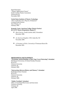Panel Participant
“Theatre Appreciation Classes”
South Carolina Theatre Association
Greenwood, SC
November 2003

United States Institute of Theatre Technology
“How to (Dread) Lock a Wig for a Production”
Costume Poster Session
New Orleans, LA
February 2002

Kennedy Center American College Theatre Festival
KCACTF Theatre Respondent, Region IV
   •   Black Nativity, North Carolina A&T, Greensboro
       December 2006

   •   An American Daughter, UNC-Asheville, NC
       November 2006

   •   A Christmas in Wales, University of Tennessee-Knoxville
       December 2001




PROFESSIONAL DEVELOPMENT
“Workshop: Instant Bondage or Duct Tape Corset Patterning”-Attendant
Bill Brewer (University of Central Florida), Presenter
KCACTF
Clemson University
Clemson, SC
February 2008

“Intersections Between History and Memory”-Attendant
Keith Byron Kirk, Presenter
KCACTF
Clemson University
Clemson, SC
February 2008

“Online Teaching”-Attendant
Office of Teaching Effectiveness and Innovation
Clemson University
Clemson, SC
April 2006
 