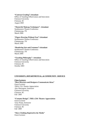 “Contract Grading”-Attendant
Office of Teaching Effectiveness and Innovation
Clemson University
Clemson, SC
August 2005

“Masterful Makeup Techniques”- Attendant
Southeastern Theatre Conference
Chattanooga, TN
March 2004

“Figure Drawing Without Fear”-Attendant
Southeastern Theatre Conference
Chattanooga, TN
March 2004

“Rendering Sets and Costumes”-Attendant
Southeastern Theatre Conference
Chattanooga, TN
March 2004

“Teaching Philosophy”- Attendant
Office of Teaching Effectiveness and Innovation
Clemson University
Clemson, SC
October 2003




UNIVERSITY, DEPARTMENTAL, & COMMUNITY SERVICE

Class Lectures
“How Directors and Designers Communicate Ideas”
Guest Lecturer
THEA 210: Theatre Appreciation
Alec Harrington, Instructor
Clemson University
Clemson, SC
Fall 2005

“Costume Design”, THEA 210: Theatre Appreciation
Guest Lecturer
Tony Penna, Instructor
Clemson University
Clemson, SC
Fall 2005

“Slave Clothing Depicted in the Media”
Guest Lecturer
 