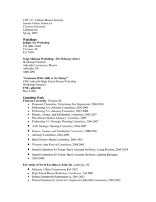 CHS 103: Calhoun Honors Seminar
Susana Ashton, Instructor
Clemson University
Clemson, SC
Spring 2005

Workshops
Indigo Dye Workshop
The Arts Center
Clemson, SC
Fall 2009

Stage Makeup Workshop –The Deleaney Sisters
Workshop Presenter
Asheville Community Theatre
Asheville, NC
April 2001

“Costumes With Little or No Money”
UNC-Asheville High School Drama Workshop
Workshop Presenter
UNC-Asheville
March 2001

Committee Work
Clemson University, Clemson SC
   • Personnel Committee, Performing Arts Department, 2009-2010
   • Performing Arts Advisory Committee, 2008-2009
   • Performing Arts Advisory Committee, 2007-2008
   • Honors, Awards, and Scholarship Committee, 2006-2007
   • Pan-African Studies Advisory Committee, 2007
   • Performing Arts Strategic Planning Committee, 2006-2007
   •   AAH Strategic Planning Committee, 2004-2005
   •   Honors, Awards, and Scholarship Committee, 2004-2006
   •   Advisory Committee, 2004-2006
   •   Black History Month Committee, 2004-2005
   •   Women's Arts Festival Committee, 2004-2005
   •   Search Committee for Tenure-Track Assistant Professor, Acting Position, 2003-2004
   •   Search Committee for Tenure-Track Assistant Professor, Lighting Designer,
   •   2003-2004

University of North Carolina at Asheville, Asheville, NC
   •   Minority Affairs Commission, Fall 2002
   •   High School Drama Workshop Coordinator, Fall 2002
   •   Drama Department Representative, 2001-2002
   •   Drama Department Liaison for Campus and Asheville Community, 2001-2002
 