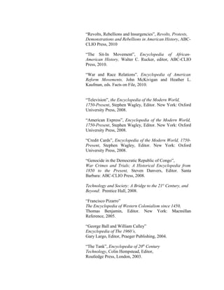 “Revolts, Rebellions and Insurgencies”, Revolts, Protests,
Demonstrations and Rebellions in American History, ABC-
CLIO Press, 2010
“The Sit-In Movement”, Encyclopedia of African-
American History, Walter C. Rucker, editor, ABC-CLIO
Press, 2010.
“War and Race Relations”. Encyclopedia of American
Reform Movements, John McKivigan and Heather L.
Kaufman, eds. Facts on File, 2010.
“Television”, the Encyclopedia of the Modern World,
1750-Present, Stephen Wagley, Editor. New York: Oxford
University Press, 2008.
“American Express”, Encyclopedia of the Modern World,
1750-Present, Stephen Wagley, Editor. New York: Oxford
University Press, 2008.
“Credit Cards”, Encyclopedia of the Modern World, 1750-
Present, Stephen Wagley, Editor. New York: Oxford
University Press, 2008.
“Genocide in the Democratic Republic of Congo”,
War Crimes and Trials; A Historical Encyclopedia from
1850 to the Present, Steven Danvers, Editor. Santa
Barbara: ABC-CLIO Press, 2008.
Technology and Society: A Bridge to the 21st
Century, and
Beyond: Prentice Hall, 2008.
“Francisco Pizarro”
The Encyclopedia of Western Colonialism since 1450,
Thomas Benjamin, Editor. New York: Macmillan
Reference, 2005.
“George Ball and William Calley”
Encyclopedia of The 1960’s,
Gary Largo, Editor, Praeger Publishing, 2004.
“The Tank”, Encyclopedia of 20th
Century
Technology, Colin Hempstead, Editor,
Routledge Press, London, 2003.
 