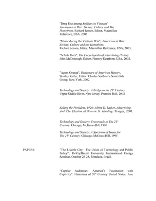 "Drug Use among Soldiers in Vietnam"
Americans at War: Society, Culture and The
Homefront, Richard Jensen, Editor, Macmillan
Reference, USA. 2003
"Music during the Vietnam War", Americans at War:
Society, Culture and the Homefront,
Richard Jensen, Editor, Macmillan Reference, USA, 2003.
"Schlitz Beer", The Encyclopedia of Advertising History,
John McDonough, Editor, Fitztroy-Dearborn, USA, 2002.
"Agent Orange", Dictionary of American History,
Stanley Kutler, Editor, Charles Scribner's Sons/ Gale
Group, New York, 2002.
Technology and Society: A Bridge to the 21st
Century.
Upper Saddle River, New Jersey. Prentice Hall, 2002
Selling the President, 1920: Albert D. Lasker, Advertising,
And The Election of Warren G. Harding. Praeger, 2001.
Technology and Society: Crossroads to The 21st
Century. Chicago; McGraw-Hill, 1996
Technology and Society: A Spectrum of Issues for
The 21st
Century. Chicago; McGraw-Hill, 1995
PAPERS: ”The Livable City: The Union of Technology and Public
Policy”, DeVry/Brazil University International Energy
Seminar, October 26-28, Fortaleza, Brazil.
“Captive Audiences: America’s Fascination with
Captivity”. Historians of 20th
Century United States, June
 