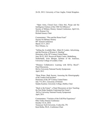 26-28, 2015, University of East Anglia, United Kingdom.
“Open Arms, Closed Eyes: Chieu Hoi, Psyop and the
Intelligence Failures of the 1968 Tet Offensive”
Society of Military History Annual Conference, April 4-6,
2014, Kansas City
Richard Jensen, Chair
Commentator: “War and the Home Front”
Society for Military History
80th
Annual Conference
March 14-17, 2013
New Orleans, La
“Selling the Available Man: Albert D. Lasker, Advertising,
and the Election of Warren G. Harding”
Historians of the 20th
Century United States
June 20-22, 2012, Roosevelt Study Center, Middelburg,
Netherlands. Iwan Morgan, Institute of the Americas,
University College of London, Chair.
“Distance Collaborative Learning with DeVry Brazil”:
Panel Discussion,
DeVry University National Faculty Symposium
April, 2012
“Deep Water, Dark Secrets: Assessing the Historiography
of the Tonkin Gulf Incident”
Historians of the 20th
Century United States
July 7-9, 2011, University of Oxford
Sandra Scanlon, University College, Dublin, Chair
“Back to the Future”: a Panel Discussion on how Teaching
the Past Helps Students Understand the Future”,
DeVry University National Faculty Symposium
April, 2011
Commentator: “Varieties of the Cold War Experience”
Ohio Valley History Conference
October 14-16, 2010
Tennessee Tech University, Cookeville, TN
Kent Dollar, Ph.D., Conference Chair
 