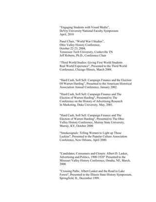 “Engaging Students with Visual Media”,
DeVry University National Faculty Symposium
April, 2010
Panel Chair, “World War I Studies”,
Ohio Valley History Conference,
October 22-23, 2004,
Tennessee Tech University, Cookeville TN
Jeff Roberts, Ph.D., Conference Chair
“Third World Studies: Giving First World Students
Real World Experience”, Presented to the Third World
Conference, Chicago Illinois, March 2004.
“Hard Cash, Soft Sell: Campaign Finance and the Election
Of Warren Harding”, Presented to the American Historical
Association Annual Conference, January 2002.
"Hard Cash, Soft Sell: Campaign Finance and The
Election of Warren Harding", Presented to The
Conference on the History of Advertising Research
In Marketing, Duke University, May, 2001.
"Hard Cash, Soft Sell: Campaign Finance and The
Election of Warren Harding", Presented to The Ohio
Valley History Conference, Murray State University,
Murray, KY, October 2000.
"Smokesignals: Telling Women to Light up Those
Luckies", Presented to the Popular Culture Association
Conference, New Orleans, April 2000.
"Candidates, Consumers and Closers: Albert D. Lasker,
Advertising and Politics, 1900-1920" Presented to the
Missouri Valley History Conference, Omaha, NE, March,
2000.
"Crossing Paths: Albert Lasker and the Road to Lake
Forest", Presented to the Illinois State History Symposium,
Springfield, IL, December 1999.
 