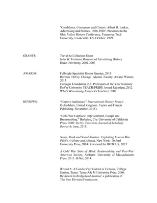 "Candidates, Consumers and Closers: Albert D. Lasker,
Advertising and Politics, 1900-1920", Presented to the
Ohio Valley History Conference, Tennessee Tech
University, Cookeville, TN, October, 1999.
GRANTS: Travel-to-Collection Grant
John W. Hartman Museum of Advertising History
Duke University, 2002-2003
AWARDS: Fulbright Specialist Roster Grantee, 2013
Herman DeVry Chicago Alumni Faculty Award Winner,
2013
Carnegie Foundation U.S. Professors of the Year Nominee
DeVry University TEACH/PRIDE Award Recipient, 2012
Who's Who among America's Teachers; 2002
REVIEWS: “Captive Audiences.” International History Review.
Oxfordshire, United Kingdom: Taylor and Francis
Publishing. November, 2015).
“Cold War Captives: Imprisonment, Escape and
Brainwashing.” Berkeley, CA: University of California
Press, 2009. DeVry University Journal of Scholarly
Research, June, 2015.
Name, Rank and Serial Number: Exploiting Korean War
POWs At Home and Abroad. New York: Oxford
University Press, 2014. Reviewed for HOTCUS, 2015
A Cold War State of Mind: Brainwashing and Post-War
American Society, Amherst: University of Massachusetts
Press, 2013. H-Net, 2014.
Wizard 6: A Combat Psychiatrist in Vietnam, College
Station, Texas: Texas A& M University Press, 2006.
Reviewed in Bridgehead Sentinel, a publication of
The First Division Foundation.
 