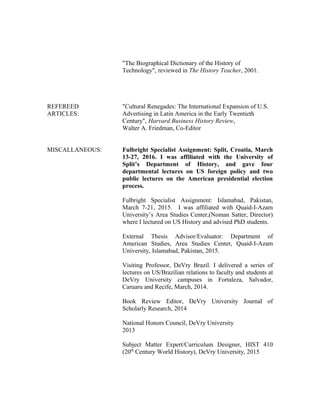 "The Biographical Dictionary of the History of
Technology", reviewed in The History Teacher, 2001.
REFEREED "Cultural Renegades: The International Expansion of U.S.
ARTICLES: Advertising in Latin America in the Early Twentieth
Century", Harvard Business History Review,
Walter A. Friedman, Co-Editor
MISCALLANEOUS: Fulbright Specialist Assignment: Split, Croatia, March
13-27, 2016. I was affiliated with the University of
Split’s Department of History, and gave four
departmental lectures on US foreign policy and two
public lectures on the American presidential election
process.
Fulbright Specialist Assignment: Islamabad, Pakistan,
March 7-21, 2015. I was affiliated with Quaid-I-Azam
University’s Area Studies Center,(Noman Satter, Director)
where I lectured on US History and advised PhD students.
External Thesis Advisor/Evaluator: Department of
American Studies, Area Studies Center, Quaid-I-Azam
University, Islamabad, Pakistan, 2015.
Visiting Professor, DeVry Brazil. I delivered a series of
lectures on US/Brazilian relations to faculty and students at
DeVry University campuses in Fortaleza, Salvador,
Caruaru and Recife, March, 2014.
Book Review Editor, DeVry University Journal of
Scholarly Research, 2014
National Honors Council, DeVry University
2013
Subject Matter Expert/Curriculum Designer, HIST 410
(20th
Century World History), DeVry University, 2015
 