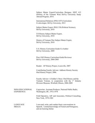 Subject Matter Expert/Curriculum Designer, HIST 415
(History of the Vietnam War) DeVry University Study
Abroad Program, 2014.
International Relations (POLI 457) Curriculum
Co-developer, DeVry University, 2012
Subject Matter Expert, POLI 330 (Political Science),
DeVry University, 2010
US History Subject Matter Expert,
DeVry University, 2010
History of Vietnam War Subject Matter Expert,
DeVry University, 2010
U.S. History Curriculum Guide Co-Author
DeVry University, 2009
Post-1945 History Curriculum Guide Reviewer
DeVry University, 2004-2005
Reader: AP History Project, Louisville, 2007
Contributing Faculty Advisor: Addison History Society
Oral History Project, 2006.
Faculty Advisor: A Soldier’s Story: Oral History and the
Vietnam Veteran, in cooperation with the 1st
Infantry
Division Museum, Winfield, Illinois, 2006-2009
NON-EDUCATIONAL Copywriter, Assistant Producer, National Public Radio,
EXPERIENCE: Washington, DC, 1972-1978
Field Operative, AJF and Associates, Political Consulting,
New York, 1979-1982
LANGUAGE I can read, write, and conduct basic conversations in
SKILLS: Spanish. Limited knowledge of French and Portuguese,
and am learning Italian
 