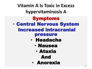 Vitamin A Is Toxic in Excess
hypervitaminosis A
Symptoms
• Central Nervous System
Increased intracranial
pressure
• Headache
• Nausea
• Ataxia
And
• Anorexia 106
 