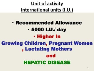 Unit of activity
International units (I.U.)
• Recommended Allowance
• 5000 I.U./ day
• Higher In
Growing Children, Pregnant Women
, Lactating Mothers
and
HEPATIC DISEASE
34
 
