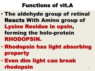 Functions of vit.A
• The aldehyde group of retinal
Reacts With Amino group of
Lysine Residue in opsin,
forming the holo-protein
RHODOPSIN.
• Rhodopsin has light absorbing
property
• Even dim light can break
rhodopsin 58
 