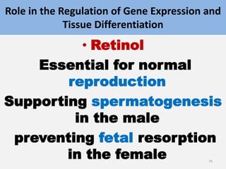 Role in the Regulation of Gene Expression and
Tissue Differentiation
• Retinol
Essential for normal
reproduction
Supporting spermatogenesis
in the male
preventing fetal resorption
in the female 75
 