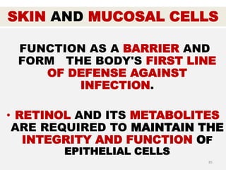 SKIN AND MUCOSAL CELLS
FUNCTION AS A BARRIER AND
FORM THE BODY'S FIRST LINE
OF DEFENSE AGAINST
INFECTION.
• RETINOL AND ITS METABOLITES
ARE REQUIRED TO MAINTAIN THE
INTEGRITY AND FUNCTION OF
EPITHELIAL CELLS
85
 
