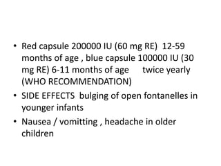 • Red capsule 200000 IU (60 mg RE) 12-59
months of age , blue capsule 100000 IU (30
mg RE) 6-11 months of age twice yearly
(WHO RECOMMENDATION)
• SIDE EFFECTS bulging of open fontanelles in
younger infants
• Nausea / vomitting , headache in older
children
 