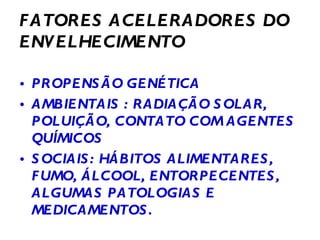 FATORES ACELERADORES DO ENVELHECIMENTO PROPENSÃO GENÉTICA AMBIENTAIS : RADIAÇÃO SOLAR, POLUIÇÃO, CONTATO COM AGENTES QUÍMICOS SOCIAIS: HÁBITOS ALIMENTARES, FUMO, ÁLCOOL, ENTORPECENTES, ALGUMAS PATOLOGIAS E MEDICAMENTOS. 