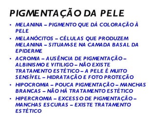 PIGMENTAÇÃO DA PELE MELANINA – PIGMENTO QUE DÁ COLORAÇÃO À PELE MELANÓCITOS – CÉLULAS QUE PRODUZEM MELANINA – SITUAM-SE NA CAMADA BASAL DA EPIDERME ACROMIA – AUSÊNCIA DE PIGMENTAÇÃO – ALBINISMO E VITILIGO – NÃO EXISTE TRATAMENTO ESTÉTICO – A PELE É MUITO SENSÍVEL – HIDRATAÇÃO E FOTO PROTEÇÃO HIPOCROMIA – POUCA PIGMENTAÇÃO – MANCHAS BRANCAS – NÃO HÁ TRATAMENTO ESTÉTICO HIPERCROMIA – EXCESSO DE PIGMENTAÇÃO – MANCHAS ESCURAS – EXISTE TRATAMENTO  ESTÉTICO  