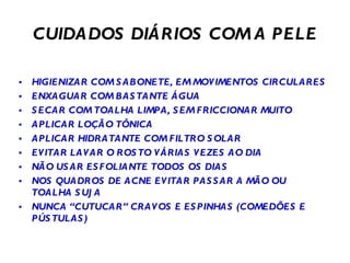 CUIDADOS DIÁRIOS COM A PELE HIGIENIZAR COM SABONETE, EM MOVIMENTOS CIRCULARES ENXAGUAR COM BASTANTE ÁGUA SECAR COM TOALHA LIMPA, SEM FRICCIONAR MUITO APLICAR LOÇÃO TÔNICA APLICAR HIDRATANTE COM FILTRO SOLAR EVITAR LAVAR O ROSTO VÁRIAS VEZES AO DIA NÃO USAR ESFOLIANTE TODOS OS DIAS NOS QUADROS DE ACNE EVITAR PASSAR A MÃO OU TOALHA SUJA NUNCA “CUTUCAR” CRAVOS E ESPINHAS (COMEDÕES E PÚSTULAS) 