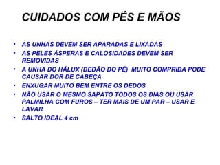 CUIDADOS COM PÉS E MÃOS AS UNHAS DEVEM SER APARADAS E LIXADAS AS PELES ÁSPERAS E CALOSIDADES DEVEM SER REMOVIDAS A UNHA DO HÁLUX (DEDÃO DO PÉ)  MUITO COMPRIDA PODE CAUSAR DOR DE CABEÇA ENXUGAR MUITO BEM ENTRE OS DEDOS NÃO USAR O MESMO SAPATO TODOS OS DIAS OU USAR PALMILHA COM FUROS – TER MAIS DE UM PAR – USAR E LAVAR SALTO IDEAL 4 cm 