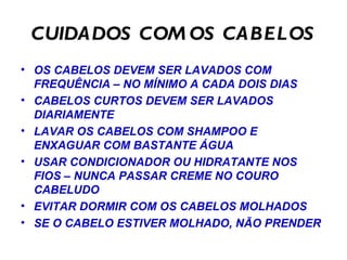 CUIDADOS COM OS CABELOS OS CABELOS DEVEM SER LAVADOS COM FREQUÊNCIA – NO MÍNIMO A CADA DOIS DIAS CABELOS CURTOS DEVEM SER LAVADOS DIARIAMENTE LAVAR OS CABELOS COM SHAMPOO E ENXAGUAR COM BASTANTE ÁGUA USAR CONDICIONADOR OU HIDRATANTE NOS FIOS – NUNCA PASSAR CREME NO COURO CABELUDO EVITAR DORMIR COM OS CABELOS MOLHADOS SE O CABELO ESTIVER MOLHADO, NÃO PRENDER  