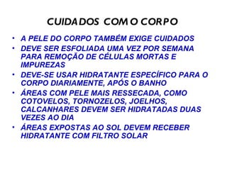 CUIDADOS COM O CORPO  A PELE DO CORPO TAMBÉM EXIGE CUIDADOS DEVE SER ESFOLIADA UMA VEZ POR SEMANA PARA REMOÇÃO DE CÉLULAS MORTAS E IMPUREZAS DEVE-SE USAR HIDRATANTE ESPECÍFICO PARA O CORPO DIARIAMENTE, APÓS O BANHO ÁREAS COM PELE MAIS RESSECADA, COMO COTOVELOS, TORNOZELOS, JOELHOS, CALCANHARES DEVEM SER HIDRATADAS DUAS VEZES AO DIA ÁREAS EXPOSTAS AO SOL DEVEM RECEBER HIDRATANTE COM FILTRO SOLAR 