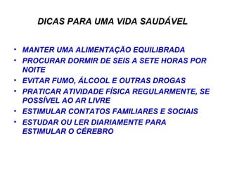 DICAS PARA UMA VIDA SAUDÁVEL MANTER UMA ALIMENTAÇÃO EQUILIBRADA PROCURAR DORMIR DE SEIS A SETE HORAS POR NOITE EVITAR FUMO, ÁLCOOL E OUTRAS DROGAS PRATICAR ATIVIDADE FÍSICA REGULARMENTE, SE POSSÍVEL AO AR LIVRE ESTIMULAR CONTATOS FAMILIARES E SOCIAIS ESTUDAR OU LER DIARIAMENTE PARA ESTIMULAR O CÉREBRO 